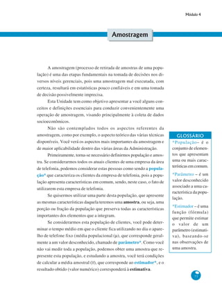 Módulo 4

Amostragem

A amostragem (processo de retirada de amostras de uma população) é uma das etapas fundamentais na tomada de decisões nos diversos níveis gerenciais, pois uma amostragem mal executada, com
certeza, resultará em estatísticas pouco confiáveis e em uma tomada
de decisão possivelmente imprecisa.
Esta Unidade tem como objetivo apresentar a você alguns conceitos e definições essenciais para conduzir convenientemente uma
operação de amostragem, visando principalmente à coleta de dados
socioeconômicos.
Não são contemplados todos os aspectos referentes da
amostragem, como por exemplo, o aspecto teórico das várias técnicas
disponíveis. Você verá os aspectos mais importantes da amostragem e
de maior aplicabilidade dentro das várias áreas da Administração.
Primeiramente, torna-se necessário definirmos população e amostra. Se considerarmos todos os atuais clientes de uma empresa da área
de telefonia, podemos considerar estas pessoas como sendo a população* que caracteriza os clientes da empresa de telefonia, pois a população apresenta características em comum, sendo, neste caso, o fato de
utilizarem esta empresa de telefonia.
Se quisermos utilizar uma parte desta população, que apresente
as mesmas características daquela teremos uma amostra, ou seja, uma
porção ou fração da população que preserva todas as características
importantes dos elementos que a integram.
Se considerarmos esta população de clientes, você pode determinar o tempo médio em que o cliente fica utilizando no dia o aparelho de telefone fixo (média populacional (μ), que corresponde geralmente a um valor desconhecido, chamado de parâmetro*. Como você
não vai medir toda a população, podemos obter uma amostra que represente esta população, e estudando a amostra, você terá condições
de calcular a média amostral (x), que corresponde ao estimador*, e o
resultado obtido (valor numérico) corresponderá à estimativa.

GLOSSÁRIO
*População– é o
conjunto de elementos que apresentam
uma ou mais características em comum.
*Parâmetro – é um
valor desconhecido
associado a uma característica da população.
*Estimador – é uma
função (fórmula)
que permite estimar
o valor de um
parâmetro (estimativa), baseando-se
nas observações de
uma amostra.

73

 