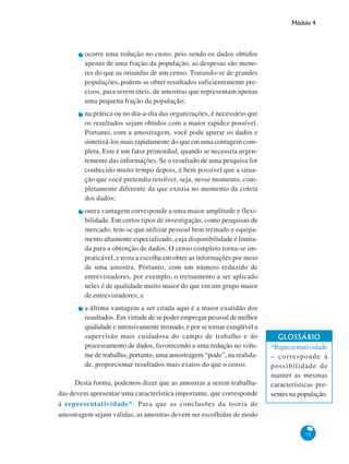 Módulo 4

ocorre uma redução no custo, pois sendo os dados obtidos
apenas de uma fração da população, as despesas são menores do que as oriundas de um censo. Tratando-se de grandes
populações, podem-se obter resultados suficientemente precisos, para serem úteis, de amostras que representam apenas
uma pequena fração da população;
na prática ou no dia-a-dia das organizações, é necessário que
os resultados sejam obtidos com a maior rapidez possível.
Portanto, com a amostragem, você pode apurar os dados e
sintetizá-los mais rapidamente do que em uma contagem completa. Este é um fator primordial, quando se necessita urgentemente das informações. Se o resultado de uma pesquisa for
conhecido muito tempo depois, é bem possível que a situação que você pretendia resolver, seja, nesse momento, completamente diferente da que existia no momento da coleta
dos dados;
outra vantagem corresponde a uma maior amplitude e flexibilidade. Em certos tipos de investigação, como pesquisas de
mercado, tem-se que utilizar pessoal bem treinado e equipamento altamente especializado, cuja disponibilidade é limitada para a obtenção de dados. O censo completo torna-se impraticável, e resta a escolha em obter as informações por meio
de uma amostra. Portanto, com um número reduzido de
entrevistadores, por exemplo, o treinamento a ser aplicado
neles é de qualidade muito maior do que em um grupo maior
de entrevistadores; e
a última vantagem a ser citada aqui é a maior exatidão dos
resultados. Em virtude de se poder empregar pessoal de melhor
qualidade e intensivamente treinado, e por se tornar exeqüível a
supervisão mais cuidadosa do campo de trabalho e do
processamento de dados, favorecendo a uma redução no volume de trabalho, portanto, uma amostragem “pode”, na realidade, proporcionar resultados mais exatos do que o censo.
Desta forma, podemos dizer que as amostras a serem trabalhadas devem apresentar uma característica importante, que corresponde
à representatividade*. Para que as conclusões da teoria de
amostragem sejam válidas, as amostras devem ser escolhidas de modo

GLOSSÁRIO
*Representatividade
– corresponde à
possibilidade de
manter as mesmas
características presentes na população.

75

 