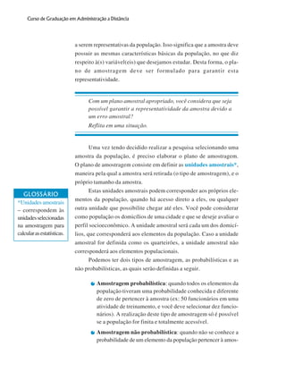 Curso de Graduação em Administração a Distância

a serem representativas da população. Isso significa que a amostra deve
possuir as mesmas características básicas da população, no que diz
respeito à(s) variável(eis) que desejamos estudar. Desta forma, o plano de amostragem deve ser formulado para garantir esta
representatividade.

Com um plano amostral apropriado, você considera que seja
possível garantir a representatividade da amostra devido a
um erro amostral?
Reflita em uma situação.

Uma vez tendo decidido realizar a pesquisa selecionando uma
amostra da população, é preciso elaborar o plano de amostragem.
O plano de amostragem consiste em definir as unidades amostrais*,

GLOSSÁRIO
*Unidades amostrais
– correspondem às
unidades selecionadas
na amostragem para
calcular as estatísticas.

maneira pela qual a amostra será retirada (o tipo de amostragem), e o
próprio tamanho da amostra.
Estas unidades amostrais podem corresponder aos próprios elementos da população, quando há acesso direto a eles, ou qualquer
outra unidade que possibilite chegar até eles. Você pode considerar
como população os domicílios de uma cidade e que se deseje avaliar o
perfil socioeconômico. A unidade amostral será cada um dos domicílios, que corresponderá aos elementos da população. Caso a unidade
amostral for definida como os quarteirões, a unidade amostral não
corresponderá aos elementos populacionais.
Podemos ter dois tipos de amostragem, as probabilísticas e as
não probabilísticas, as quais serão definidas a seguir.
Amostragem probabilística: quando todos os elementos da
população tiveram uma probabilidade conhecida e diferente
de zero de pertencer à amostra (ex: 50 funcionários em uma
atividade de treinamento, e você deve selecionar dez funcionários). A realização deste tipo de amostragem só é possível
se a população for finita e totalmente acessível.
Amostragem não probabilística: quando não se conhece a
probabilidade de um elemento da população pertencer à amos-

76

 
