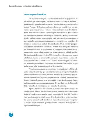 Curso de Graduação em Administração a Distância

Amostragem sistemática
Em algumas situações, é conveniente retirar da população os
elementos que vão compor a amostra de forma cíclica (em períodos),
por exemplo, quando os elementos da população se apresentam ordenados. Porém, é de fundamental importância que a variável de interesse não apresente ciclos de variação coincidente com os ciclos de retirada, pois este fato tornará a amostragem não aleatória. Esta técnica
de amostragem se chama amostragem sistemática. Para podermos entender melhor, vamos imaginar que você queira retirar uma amostra
de currículos apresentados para um processo seletivo, e a variável de
interesse corresponde à idade dos candidatos. Pode ocorrer que pessoas de uma determinada faixa etária deixem para entregar o currículo
no último dia. Então, se pegássemos os currículos de forma aleatória,
poderíamos estar subestimando ou superestimando a idade média.
Nesta situação foram recebidos 500 currículos ordenados por ordem
alfabética. Deseja-se amostrar 50 currículos para estimar a idade média dos candidatos. Será utilizada a técnica de amostragem sistemática, supondo que as idades estejam aleatoriamente distribuídas na população, ou seja, sem qualquer ciclo de repetição.
Primeiramente, deve-se enumerar a população de 1 a 500 e calcular uma constante (K) que servirá como fator de ciclo para retirada dos
currículos amostrados. Então, podemos dividir os 500 currículos pelo tamanho da amostra (50) que se deseja trabalhar. Teremos uma constante
igual a 10, e os elementos serão amostrados a cada dez elementos. Generalizando, então, teremos que a constante (K) será dado por K= N/n, onde
N é o tamanho da população, e n, o tamanho da amostra.
Após a definição do valor de K, sorteia-se o ponto inicial da
amostragem, ou seja, um dos elementos do primeiro intervalo constituído pelos elementos populacionais numerados de 1 até 10. Escolhese o seguinte, que será o elemento de ordem (i + K); e assim por diante, sempre somando-se K à ordem do elemento anterior, até completar
a escolha dos n elementos que vão compor a amostra. Um esquema é
apresentado a seguir.

78

 