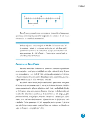 Módulo 4

Para fixar os conceitos de amostragem sistemática, faça um esquema de amostragem para saber a opinião dos usuários de um banco
em relação ao tempo de atendimento.

O banco possui uma listagem de 33.400 clientes em uma determinada cidade. A pesquisa será feita por telefone, utilizando uma estrutura de call center. Deseja-se trabalhar com
uma amostra de 300 clientes. Como seria organizada a
amostragem sistemática?

Amostragem Estratificada
Quando a variável de interesse apresenta uma heterogeneidade
na população e esta heterogeneidade permite a identificação de grupos homogêneos, você pode dividir a população em grupos (estratos)
e fazer uma amostragem dentro de cada estrato, garantindo, assim, a
representatividade de cada estrato na amostra.
Podemos verificar que pesquisas eleitorais apresentam uma grande heterogeneidade em relação à intenção de votos, quando consideramos, por exemplo, a faixa salarial ou o nível de escolaridade. Então,
se fizéssemos uma amostragem aleatória simples, poderíamos incluir
na amostra uma maior quantidade de elementos de um grupo, e, proporcionalmente, este grupo é pequeno em relação à população. Desta
forma, não teríamos uma amostra representativa da população a ser
estudada. Então, podemos dividir a população em grupos (estratos)
que são homogêneos para a característica que estamos avaliando, ou
seja, neste caso, a intenção de votos.

79

 