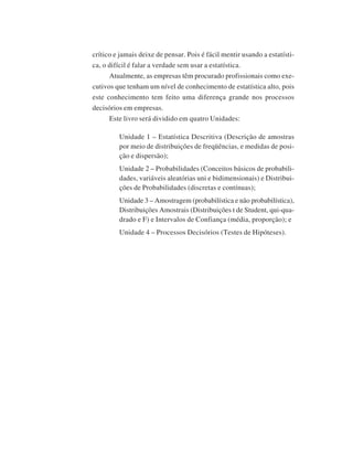 crítico e jamais deixe de pensar. Pois é fácil mentir usando a estatística, o difícil é falar a verdade sem usar a estatística.
Atualmente, as empresas têm procurado profissionais como executivos que tenham um nível de conhecimento de estatística alto, pois
este conhecimento tem feito uma diferença grande nos processos
decisórios em empresas.
Este livro será dividido em quatro Unidades:
Unidade 1 – Estatística Descritiva (Descrição de amostras
por meio de distribuições de freqüências, e medidas de posição e dispersão);
Unidade 2 – Probabilidades (Conceitos básicos de probabilidades, variáveis aleatórias uni e bidimensionais) e Distribuições de Probabilidades (discretas e contínuas);
Unidade 3 – Amostragem (probabilística e não probabilística),
Distribuições Amostrais (Distribuições t de Student, qui-quadrado e F) e Intervalos de Confiança (média, proporção); e
Unidade 4 – Processos Decisórios (Testes de Hipóteses).

 