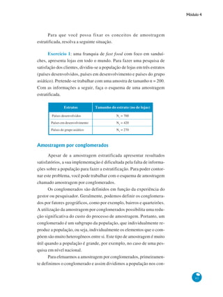 Módulo 4

Para que você possa fixar os conceitos de amostragem
estratificada, resolva a seguinte situação.
Exercício 1: uma franquia de fast food com foco em sanduíches, apresenta lojas em todo o mundo. Para fazer uma pesquisa de
satisfação dos clientes, dividiu-se a população de lojas em três estratos
(países desenvolvidos, países em desenvolvimento e países do grupo
asiático). Pretende-se trabalhar com uma amostra de tamanho n = 200.
Com as informações a seguir, faça o esquema de uma amostragem
estratificada.
Estratos

Tamanho do estrato (no de lojas)

Países desenvolvidos

N1 = 700

Países em desenvolvimento

N2 = 420

Países do grupo asiático

N3 = 270

Amostragem por conglomerados
Apesar de a amostragem estratificada apresentar resultados
satisfatórios, a sua implementação é dificultada pela falta de informações sobre a população para fazer a estratificação. Para poder contornar este problema, você pode trabalhar com o esquema de amostragem
chamado amostragem por conglomerados.
Os conglomerados são definidos em função da experiência do
gestor ou pesquisador. Geralmente, podemos definir os conglomerados por fatores geográficos, como por exemplo, bairros e quarteirões.
A utilização da amostragem por conglomerados possibilita uma redução significativa do custo do processo de amostragem. Portanto, um
conglomerado é um subgrupo da população, que individualmente reproduz a população, ou seja, individualmente os elementos que o compõem são muito heterogêneos entre si. Este tipo de amostragem é muito
útil quando a população é grande, por exemplo, no caso de uma pesquisa em nível nacional.
Para efetuarmos a amostragem por conglomerados, primeiramente definimos o conglomerado e assim dividimos a população nos con81

 