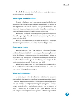Módulo 4

O cálculo do tamanho amostral será visto em conjunto com a
parte de intervalos de confiança.

Amostragem Não Probabilística
Quando trabalhamos com a amostragem não probabilística, não
conhecemos a priori a probabilidade que um elemento da população
tem de pertencer à amostra. Neste caso, não é possível calcular o erro
decorrente da generalização dos resultados das análises estatísticas da
amostra para a população de onde a amostra foi retirada.
Utilizamos, geralmente, a amostragem não probabilística por simplicidade ou por impossibilidade de se obter uma amostra probabilística,
como seria desejável.
Os principais tipos de amostragem não probabilística que temos
são amostragem sem norma ou a esmo, intencional e por cotas.

Amostragem a esmo
Imagine uma caixa com 1.000 parafusos. A enumeração destes
parafusos ficaria muito difícil, e a amostragem aleatória simples se torna inviável. Então, em situações deste tipo, supondo que a população
de parafusos seja homogênea, escolhemos a esmo a quantidade relativa ao tamanho da amostra. Quanto mais homogênea for a população,
mais podemos supor a equivalência com uma AAS.
Desta forma, os parafusos serão escolhidos para compor a amostra de um determinado tamanho sem nenhuma norma ou a esmo. Daí
vem o nome deste tipo de amostragem.

Amostragem intencional
A amostragem intencional corresponde àquela em que o
amostrador deliberadamente escolhe certos elementos para pertencer
à amostra, por julgar tais elementos bem representativos da população. Um exemplo deste tipo de amostragem corresponde à situação
em que se deseja saber a aceitação em relação a uma nova marca de
whisky a ser inserida no mercado de uma cidade. Somente entrarão
para compor a amostra pessoas que façam uso da bebida e que tenham
83

 