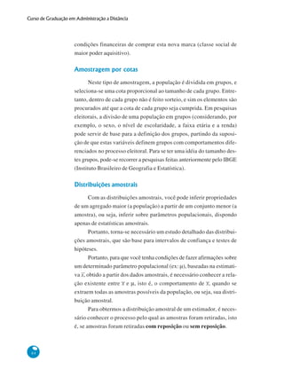 Curso de Graduação em Administração a Distância

condições financeiras de comprar esta nova marca (classe social de
maior poder aquisitivo).

Amostragem por cotas
Neste tipo de amostragem, a população é dividida em grupos, e
seleciona-se uma cota proporcional ao tamanho de cada grupo. Entretanto, dentro de cada grupo não é feito sorteio, e sim os elementos são
procurados até que a cota de cada grupo seja cumprida. Em pesquisas
eleitorais, a divisão de uma população em grupos (considerando, por
exemplo, o sexo, o nível de escolaridade, a faixa etária e a renda)
pode servir de base para a definição dos grupos, partindo da suposição de que estas variáveis definem grupos com comportamentos diferenciados no processo eleitoral. Para se ter uma idéia do tamanho destes grupos, pode-se recorrer a pesquisas feitas anteriormente pelo IBGE
(Instituto Brasileiro de Geografia e Estatística).

Distribuições amostrais
Com as distribuições amostrais, você pode inferir propriedades
de um agregado maior (a população) a partir de um conjunto menor (a
amostra), ou seja, inferir sobre parâmetros populacionais, dispondo
apenas de estatísticas amostrais.
Portanto, torna-se necessário um estudo detalhado das distribuições amostrais, que são base para intervalos de confiança e testes de
hipóteses.
Portanto, para que você tenha condições de fazer afirmações sobre
um determinado parâmetro populacional (ex: μ), baseadas na estimativa x, obtido a partir dos dados amostrais, é necessário conhecer a relação existente entre x e μ, isto é, o comportamento de x, quando se
extraem todas as amostras possíveis da população, ou seja, sua distribuição amostral.
Para obtermos a distribuição amostral de um estimador, é necessário conhecer o processo pelo qual as amostras foram retiradas, isto
é, se amostras foram retiradas com reposição ou sem reposição.

84

 