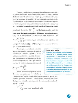 Módulo 4

Portanto, a partir do comportamento da estatística amostral, podese aplicar um teorema muito conhecido na estatística como Teorema
do Limite Central. Este teorema propõe que, se retirarmos todas as
possíveis amostras de tamanho n de uma população independente de
sua distribuição, e verificarmos como as estatísticas amostrais obtidas
se distribuem, teremos uma distribuição aproximadamente normal, com
(média das médias amostrais igual à média populacional)
e variância das médias

(variância das médias mostrais

igual à variância da população dividida pelo tamanho da amostra), se a amostragem for realizada com reposição, ou
, se a amostragem for realizada sem reposição em
uma população finita (

> 0,05), independentemente da distribui-

ção da variável em questão.
Portanto, considerando a distribuição
amostral de médias, quando se conhece a
variância ou a amostra é grande (n > 30),
utilizamos a estatística z da distribuição normal vista anteriormente, independente da distribuição da população. Então, por meio do
teorema do limite central, a estatística será

Para saber mais
Considere uma população formada pelos números {1 , 2, 3}. Sabemos que esta população apresenta μ= 2 e variância σ2 = 2/3.
Retire todas as amostras possíveis com n=2,
fazendo com e sem reposição e calcule a média das médias amostrais (μ2 ) e a variância
das médias amostrais (

dada por:

.

). Compare com

os resultados da população e veja se o teorema
é verdadeiro. Pesquise este problema em sites

da internet ou outros livros de Estatística.
Porém, ocorre que, na prática, muitas
2
das vezes não se conhece σ e trabalha-se
com amostras pequenas, ou seja, menores ou iguais a 30. Assim, você
conhece apenas sua estimativa s (desvio-padrão amostral). Substituindo σ por seu estimador s, na expressão da variável padronizada, obtém-se a variável:

(expressão semelhante a Z)

85

 