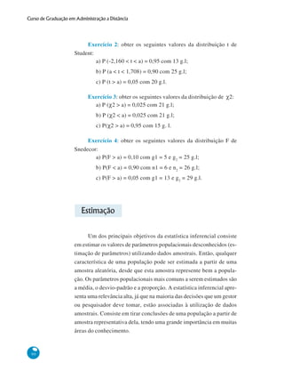 Curso de Graduação em Administração a Distância

Exercício 2: obter os seguintes valores da distribuição t de
Student:
a) P (-2,160 < t < a) = 0,95 com 13 g.l;
b) P (a < t < 1,708) = 0,90 com 25 g.l;
c) P (t > a) = 0,05 com 20 g.l.
Exercício 3: obter os seguintes valores da distribuição de χ2:
a) P (χ2 > a) = 0,025 com 21 g.l;
b) P (χ2 < a) = 0,025 com 21 g.l;
c) P(χ2 > a) = 0,95 com 15 g. l.
Exercício 4: obter os seguintes valores da distribuição F de
Snedecor:
a) P(F > a) = 0,10 com g1 = 5 e g 2 = 25 g.l;
b) P(F < a) = 0,90 com n1 = 6 e n2 = 26 g.l;
c) P(F > a) = 0,05 com g1 = 13 e g2 = 29 g.l.

Estimação
Um dos principais objetivos da estatística inferencial consiste
em estimar os valores de parâmetros populacionais desconhecidos (estimação de parâmetros) utilizando dados amostrais. Então, qualquer
característica de uma população pode ser estimada a partir de uma
amostra aleatória, desde que esta amostra represente bem a população. Os parâmetros populacionais mais comuns a serem estimados são
a média, o desvio-padrão e a proporção. A estatística inferencial apresenta uma relevância alta, já que na maioria das decisões que um gestor
ou pesquisador deve tomar, estão associadas à utilização de dados
amostrais. Consiste em tirar conclusões de uma população a partir de
amostra representativa dela, tendo uma grande importância em muitas
áreas do conhecimento.

90

 