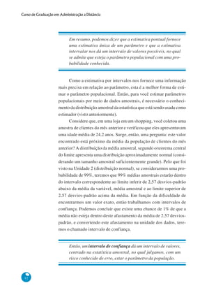 Curso de Graduação em Administração a Distância

Em resumo, podemos dizer que a estimativa pontual fornece
uma estimativa única de um parâmetro e que a estimativa
intervalar nos dá um intervalo de valores possíveis, no qual
se admite que esteja o parâmetro populacional com uma probabilidade conhecida.

Como a estimativa por intervalos nos fornece uma informação
mais precisa em relação ao parâmetro, esta é a melhor forma de estimar o parâmetro populacional. Então, para você estimar parâmetros
populacionais por meio de dados amostrais, é necessário o conhecimento da distribuição amostral da estatística que está sendo usada como
estimador (visto anteriormente).
Considere que, em uma loja em um shopping, você coletou uma
amostra de clientes do mês anterior e verificou que eles apresentavam
uma idade média de 24,2 anos. Surge, então, uma pergunta: este valor
encontrado está próximo da média da população de clientes do mês
anterior? A distribuição da média amostral, segundo o teorema central
do limite apresenta uma distribuição aproximadamente normal (considerando um tamanho amostral suficientemente grande). Pelo que foi
visto na Unidade 2 (distribuição normal), se considerarmos uma probabilidade de 99%, teremos que 99% médias amostrais estarão dentro
do intervalo correspondente ao limite inferir de 2,57 desvios-padrão
abaixo da média da variável, média amostral e ao limite superior de
2,57 desvios-padrão acima da média. Em função da dificuldade de
encontrarmos um valor exato, então trabalhamos com intervalos de
confiança. Podemos concluir que existe uma chance de 1% de que a
média não esteja dentro deste afastamento da média de 2,57 desviospadrão, e convertendo este afastamento na unidade dos dados, teremos o chamado intervalo de confiança.

Então, um intervalo de confiança dá um intervalo de valores,
centrado na estatística amostral, no qual julgamos, com um
risco conhecido de erro, estar o parâmetro da população.

92

 