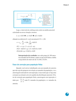 Módulo 4

Logo, o intervalo de confiança tem centro na média amostral:
calculando na nossa situação, teremos:
1– α = 0,95

α = 0,05

α/2 = 0,025

olhando na tabela de Z, você encontrará Z /2 = 1,96

Interpretação do resultado: em cada grupo de 100 amostras retiradas de 50 clientes, espera-se que em 95 delas a média
esteja dentro do intervalo de 14,168 a 15,831.

Fator de correção para população finita
Quando você estiver trabalhando com um tamanho de amostra
que não seja tão pequeno em relação ao tamanho da população, e se a
amostragem realizada for sem reposição, é necessário que se faça uma
correção na estimativa do erro-padrão da distribuição amostral. O fator de correção para população finita, amostragem sem reposição, é
dado por:

onde N: tamanho da população e n: tamanho da

amostra.

95

 
