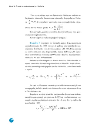 Curso de Graduação em Administração a Distância

Uma regra prática para uso da correção é dada por meio da relação entre o tamanho da amostra e o tamanho da população. Então,
se

, devemos fazer a correção para população finita, e tere-

mos o desvio-padrão igual a

.

Esta correção, quando necessária, deve ser utilizada para qualquer distribuição amostral.
Resolva agora o exercício proposto a seguir.
Exercício 5: considere, por exemplo, que as despesas mensais
com alimentação das 1.000 cabeças de gado de uma fazenda são normalmente distribuídas com desvio-padrão de US$ 3,00. Uma amostra
de cem bois revelou uma despesa média mensal de US$ 27,00. Determine o intervalo de confiança de 90% para a despesa média com alimentação dos bois desta fazenda.
Desenvolvendo a expressão do erro mostrada anteriormente, teremos o tamanho de amostra para estimação da média populacional,
quando o desvio-padrão populacional é conhecido, como é mostrado
a seguir:

Se você verificar que a amostragem foi feita sem reposição em
uma população finita, conforme dito anteriormente, devemos utilizar
o fator de correção.
Imagine a seguinte situação: que tamanho de amostra será necessário para produzir um intervalo de 95% de confiança para a verdadeira média populacional, com erro de 1,0, se o desvio-padrão da
população é 10,0?

96

 