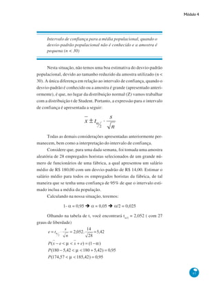Módulo 4

Intervalo de confiança para a média populacional, quando o
desvio-padrão populacional não é conhecido e a amostra é
pequena (n < 30)

Nesta situação, não temos uma boa estimativa do desvio-padrão
populacional, devido ao tamanho reduzido da amostra utilizado (n <
30). A única diferença em relação ao intervalo de confiança, quando o
desvio-padrão é conhecido ou a amostra é grande (apresentado anteriormente), é que, no lugar da distribuição normal (Z) vamos trabalhar
com a distribuição t de Student. Portanto, a expressão para o intervalo
de confiança é apresentada a seguir:

Todas as demais considerações apresentadas anteriormente permanecem, bem como a interpretação do intervalo de confiança.
Considere que, para uma dada semana, foi tomada uma amostra
aleatória de 28 empregados horistas selecionados de um grande número de funcionários de uma fábrica, a qual apresentou um salário
médio de R$ 180,00 com um desvio-padrão de R$ 14,00. Estimar o
salário médio para todos os empregados horistas da fábrica, de tal
maneira que se tenha uma confiança de 95% de que o intervalo estimado inclua a média da população.
Calculando na nossa situação, teremos:
1- α = 0,95

α = 0,05

α/2 = 0,025

Olhando na tabela de t, você encontrará tα/2 = 2,052 ( com 27
graus de liberdade)

97

 