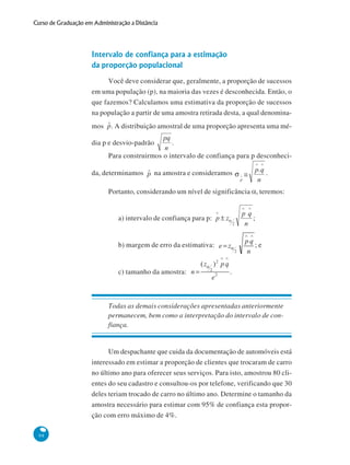 Curso de Graduação em Administração a Distância

Intervalo de confiança para a estimação
da proporção populacional
Você deve considerar que, geralmente, a proporção de sucessos
em uma população (p), na maioria das vezes é desconhecida. Então, o
que fazemos? Calculamos uma estimativa da proporção de sucessos
na população a partir de uma amostra retirada desta, a qual denominamos

. A distribuição amostral de uma proporção apresenta uma mé-

dia p e desvio-padrão

.

Para construirmos o intervalo de confiança para p desconhecida, determinamos

na amostra e consideramos

.

Portanto, considerando um nível de significância α, teremos:

a) intervalo de confiança para p:

;

b) margem de erro da estimativa:

;e

c) tamanho da amostra:

.

Todas as demais considerações apresentadas anteriormente
permanecem, bem como a interpretação do intervalo de confiança.

Um despachante que cuida da documentação de automóveis está
interessado em estimar a proporção de clientes que trocaram de carro
no último ano para oferecer seus serviços. Para isto, amostrou 80 clientes do seu cadastro e consultou-os por telefone, verificando que 30
deles teriam trocado de carro no último ano. Determine o tamanho da
amostra necessário para estimar com 95% de confiança esta proporção com erro máximo de 4%.
98

 