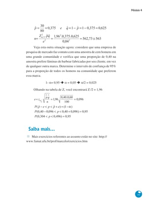 Módulo 4

Veja esta outra situação agora: considere que uma empresa de
pesquisa de mercado faz contato com uma amostra de cem homens em
uma grande comunidade e verifica que uma proporção de 0,40 na
amostra prefere lâminas de barbear fabricadas por seu cliente, em vez
de qualquer outra marca. Determine o intervalo de confiança de 95%
para a proporção de todos os homens na comunidade que preferem
essa marca.
1- α= 0,95

α = 0,05

α/2 = 0,025

Olhando na tabela de Z, você encontrará Z /2 = 1,96

Saiba mais...
Mais exercícios referentes ao assunto estão no site: http://
www.famat.ufu.br/prof/marcelo/exercicios.htm

99

 