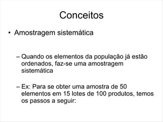Conceitos
• Amostragem sistemática


  – Quando os elementos da população já estão
    ordenados, faz-se uma amostragem
    sistemática

  – Ex: Para se obter uma amostra de 50
    elementos em 15 lotes de 100 produtos, temos
    os passos a seguir:
 