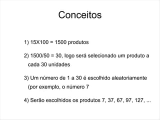 Conceitos

1) 15X100 = 1500 produtos

2) 1500/50 = 30, logo será selecionado um produto a
 cada 30 unidades

3) Um número de 1 a 30 é escolhido aleatoriamente
 (por exemplo, o número 7

4) Serão escolhidos os produtos 7, 37, 67, 97, 127, ...
 