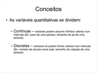 Conceitos
• As variáveis quantitativas se dividem:

  – Contínuas – variáveis podem assumir infinitos valores num
    intervalo (Ex: peso de uma pessoa, tamanho do pé de uma
    pessoa)


  – Discretas – variáveis só podem finitos valores num intervalo
    (Ex: número de alunos numa sala, tamanho do calçado de uma
    pessoa)
 