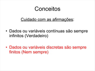 Conceitos
       Cuidado com as afirmações:

• Dados ou variáveis contínuas são sempre
  infinitos (Verdadeiro)

• Dados ou variáveis discretas são sempre
  finitos (Nem sempre)
 