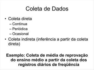 Coleta de Dados
• Coleta direta
  – Contínua
  – Periódica
  – Ocasional
• Coleta indireta (inferência a partir da coleta
  direta)

Exemplo: Coleta de média de reprovação
  do ensino médio a partir da coleta dos
      registros diários de freqüência
 