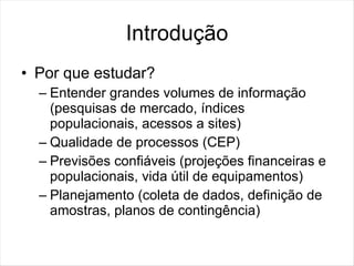 Introdução
• Por que estudar?
  – Entender grandes volumes de informação
    (pesquisas de mercado, índices
    populacionais, acessos a sites)
  – Qualidade de processos (CEP)
  – Previsões confiáveis (projeções financeiras e
    populacionais, vida útil de equipamentos)
  – Planejamento (coleta de dados, definição de
    amostras, planos de contingência)
 