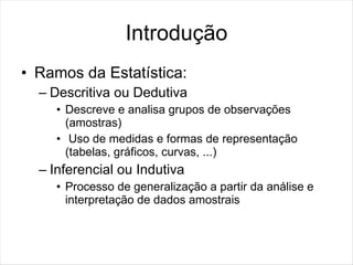 Introdução
• Ramos da Estatística:
  – Descritiva ou Dedutiva
     • Descreve e analisa grupos de observações
       (amostras)
     • Uso de medidas e formas de representação
       (tabelas, gráficos, curvas, ...)
  – Inferencial ou Indutiva
     • Processo de generalização a partir da análise e
       interpretação de dados amostrais
 
