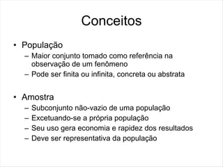 Conceitos
• População
  – Maior conjunto tomado como referência na
    observação de um fenômeno
  – Pode ser finita ou infinita, concreta ou abstrata


• Amostra
  –   Subconjunto não-vazio de uma população
  –   Excetuando-se a própria população
  –   Seu uso gera economia e rapidez dos resultados
  –   Deve ser representativa da população
 