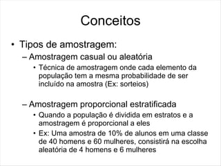 Conceitos
• Tipos de amostragem:
  – Amostragem casual ou aleatória
    • Técnica de amostragem onde cada elemento da
      população tem a mesma probabilidade de ser
      incluído na amostra (Ex: sorteios)

  – Amostragem proporcional estratificada
    • Quando a população é dividida em estratos e a
      amostragem é proporcional a eles
    • Ex: Uma amostra de 10% de alunos em uma classe
      de 40 homens e 60 mulheres, consistirá na escolha
      aleatória de 4 homens e 6 mulheres
 