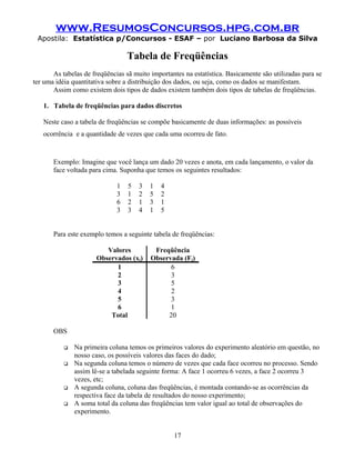 www.ResumosConcursos.hpg.com.br
 Apostila: Estatística p/Concursos - ESAF – por Luciano Barbosa da Silva

                                  Tabela de Freqüências
       As tabelas de freqüências sã muito importantes na estatística. Basicamente são utilizadas para se
ter uma idéia quantitativa sobre a distribuição dos dados, ou seja, como os dados se manifestam.
       Assim como existem dois tipos de dados existem também dois tipos de tabelas de freqüências.

   1. Tabela de freqüências para dados discretos

   Neste caso a tabela de freqüências se compõe basicamente de duas informações: as possíveis
   ocorrência e a quantidade de vezes que cada uma ocorreu de fato.



       Exemplo: Imagine que você lança um dado 20 vezes e anota, em cada lançamento, o valor da
       face voltada para cima. Suponha que temos os seguintes resultados:

                              1   5   3   1   4
                              3   1   2   5   2
                              6   2   1   3   1
                              3   3   4   1   5


       Para este exemplo temos a seguinte tabela de freqüências:

                         Valores           Freqüência
                      Observados (xj)     Observada (Fj)
                            1                   6
                            2                   3
                            3                   5
                            4                   2
                            5                   3
                            6                   1
                          Total                20

       OBS

              Na primeira coluna temos os primeiros valores do experimento aleatório em questão, no
               nosso caso, os possíveis valores das faces do dado;
              Na segunda coluna temos o número de vezes que cada face ocorreu no processo. Sendo
               assim lê-se a tabelada seguinte forma: A face 1 ocorreu 6 vezes, a face 2 ocorreu 3
               vezes, etc;
              A segunda coluna, coluna das freqüências, é montada contando-se as ocorrências da
               respectiva face da tabela de resultados do nosso experimento;
              A soma total da coluna das freqüências tem valor igual ao total de observações do
               experimento.


                                                  17
 