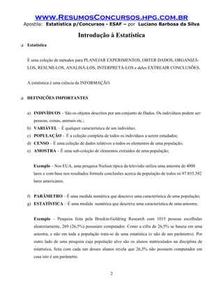 www.ResumosConcursos.hpg.com.br
    Apostila: Estatística p/Concursos - ESAF – por Luciano Barbosa da Silva

                                  Introdução à Estatística
    Estatística


     É uma coleção de métodos para PLANEJAR EXPERIMENTOS, OBTER DADOS, ORGANIZÁ-
     LOS, RESUMI-LOS, ANALISÁ-LOS, INTERPRETÁ-LOS e deles EXTREAIR CONCLUSÕES.


     A estatística é uma ciência da INFORMAÇÃO.


    DEFINIÇÕES IMPORTANTES


     a) INDIVÍDUOS – São os objetos descritos por um conjunto de Dados. Os indivíduos podem ser:
        pessoas, coisas, animais etc.;
     b) VARIÁVEL – É qualquer característica de um indivíduo;
     c) POPULAÇÃO - É a coleção completa de todos os indivíduos a serem estudados;
     d) CENSO – É uma coleção de dados relativos a todos os elementos de uma população;
     e) AMOSTRA – É uma sub-coleção de elementos extraídos de uma população;


        Exemplo – Nos EUA, uma pesquisa Nielsen típica da televisão utiliza uma amostra de 4000
        lares e com base nos resultados formula conclusões acerca da população de todos os 97.855.392
        lares americanos.


     f) PARÂMETRO – É uma medida numérica que descreve uma característica de uma população;
     g) ESTATÍSTICA – É uma medida numérica que descreve uma característica de uma amostra;


        Exemplo – Pesquisa feita pela Bruskin-Goldring Research com 1015 pessoas escolhidas
        aleatoriamente, 269 (26,5%) possuíam computador. Como a cifra de 26,5% se baseia em uma
        amostra, e não em toda a população trata-se de uma estatística (e não de um parâmetro). Por
        outro lado de uma pesquisa cuja população alvo são os alunos matriculados na disciplina de
        estatística, feita com cada um desses alunos revela que 26,5% não possuem computador em
        casa isto é um parâmetro.


                                                  2
 