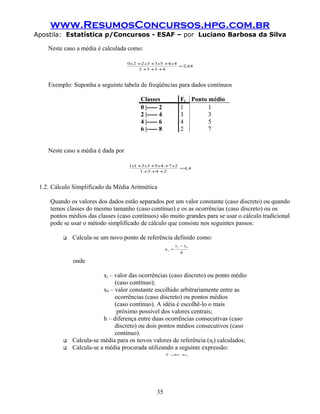 www.ResumosConcursos.hpg.com.br
Apostila: Estatística p/Concursos - ESAF – por Luciano Barbosa da Silva

    Neste caso a média é calculada como:

                                    0 x 2 +2 x3 +3 x5 +4 x 4
                                                             = 2,64
                                          2 +3 +5 +4



    Exemplo: Suponha a seguinte tabela de freqüências para dados contínuos

                                          Classes                Fj Ponto médio
                                          0 |----- 2             1        1
                                          2 |----- 4             3        3
                                          4 |----- 6             4        5
                                          6 |----- 8             2        7


    Neste caso a média é dada por

                                    1x1 +3 x3 +5 x 4 +7 x 2
                                                            = 4,4
                                         1 +3 +4 +2



 1.2. Cálculo Simplificado da Média Aritmética

     Quando os valores dos dados estão separados por um valor constante (caso discreto) ou quando
     temos classes do mesmo tamanho (caso contínuo) e os as ocorrências (caso discreto) ou os
     pontos médios das classes (caso contínuos) são muito grandes para se usar o cálculo tradicional
     pode se usar o método simplificado de cálculo que consiste nos seguintes passos:

             Calcula-se um novo ponto de referência definido como:
                                                              x j − x0
                                                       uj =
                                                                 h

              onde

                          xj – valor das ocorrências (caso discreto) ou ponto médio
                               (caso contínuo);
                          x0 – valor constante escolhido arbitrariamente entre as
                               ocorrências (caso discreto) ou pontos médios
                               (caso contínuo). A idéia é escolhê-lo o mais
                                próximo possível dos valores centrais;
                          h – diferença entre duas ocorrências consecutivas (caso
                               discreto) ou dois pontos médios consecutivos (caso
                               contínuo).
             Calcula-se média para os novos valores de referência (uj) calculados;
             Calcula-se a média procurada utilizando a seguinte expressão:
                                                       X = u +0
                                                          h   x




                                                  35
 
