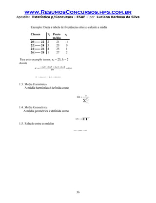 www.ResumosConcursos.hpg.com.br
Apostila: Estatística p/Concursos - ESAF – por Luciano Barbosa da Silva


          Exemplo: Dada a tabela de freqüências abaixo calcule a média

          Classes        Fj Ponto       uj
                            médio
          20 |----- 22   2    21         -1
          22 |----- 24   5    23          0
          24 |----- 26   4    25          1
          26 |----- 28   1    27          2

 Para este exemplo temos: x0 = 23, h = 2
 Assim
                   −1x 2 +0 x5 +1x 4 +1x 2
             u =                           =0,4
                             10


             X   = x 2 + = 80
                 0, 4  23 23,




 1.3. Média Harmônica
      A média harmônica é definida como

                                                            n
                                                    Mh =
                                                             Fj
                                                           ∑x
                                                                j


 1.4. Média Geométrica
     A média geométrica é definida como

                                                           ∏
                                                                Fj
                                                   Mh =n    x   j



 1.5. Relação entre as médias

                                                  Mh ≤
                                                     Mg ≤X




                                                   36
 