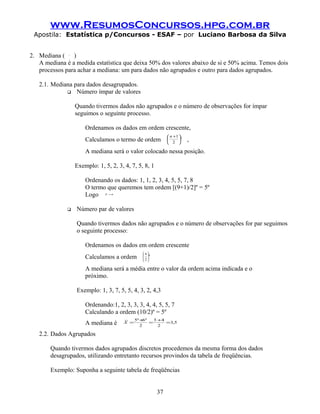 www.ResumosConcursos.hpg.com.br
 Apostila: Estatística p/Concursos - ESAF – por Luciano Barbosa da Silva


2. Mediana ( )~
              X



   A mediana é a medida estatística que deixa 50% dos valores abaixo de si e 50% acima. Temos dois
   processos para achar a mediana: um para dados não agrupados e outro para dados agrupados.

   2.1. Mediana para dados desagrupados.
              Número ímpar de valores


                  Quando tivermos dados não agrupados e o número de observações for ímpar
                  seguimos o seguinte processo.

                      Ordenamos os dados em ordem crescente,
                                                             n +1 
                      Calculamos o termo de ordem           
                                                             2 
                                                                   º   ,
                      A mediana será o valor colocado nessa posição.

                  Exemplo: 1, 5, 2, 3, 4, 7, 5, 8, 1

                      Ordenando os dados: 1, 1, 2, 3, 4, 5, 5, 7, 8
                      O termo que queremos tem ordem [(9+1)/2]º = 5º
                      Logo    ~
                              X =4




                 Número par de valores

                  Quando tivermos dados não agrupados e o número de observações for par seguimos
                  o seguinte processo:

                      Ordenamos os dados em ordem crescente
                                                n
                      Calculamos a ordem        º
                                                2

                      A mediana será a média entre o valor da ordem acima indicada e o
                      próximo.

                  Exemplo: 1, 3, 7, 5, 5, 4, 3, 2, 4,3

                      Ordenando:1, 2, 3, 3, 3, 4, 4, 5, 5, 7
                      Calculando a ordem (10/2)º = 5º
                                       ~   5º + º
                                                6   3 +4
                      A mediana é      X =
                                              2
                                                  =
                                                      2
                                                         =3,5


   2.2. Dados Agrupados

       Quando tivermos dados agrupados discretos procedemos da mesma forma dos dados
       desagrupados, utilizando entretanto recursos provindos da tabela de freqüências.

       Exemplo: Suponha a seguinte tabela de freqüências


                                                       37
 
