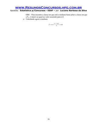 www.ResumosConcursos.hpg.com.br
Apostila: Estatística p/Concursos - ESAF – por Luciano Barbosa da Silva

               OBS – Para encontra a classe em que está a mediana basta achar a classe em que
               a FAC é maior ou igual ao valor assumido para n/2.
              Calculando agora a mediana

                                           ~
                                           X =4 +
                                                  ( 7 − 5)2 = 4,8
                                                      5




                                          39
 