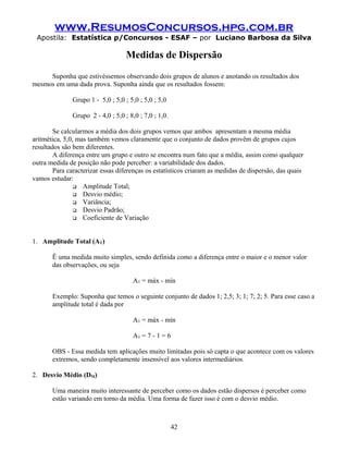 www.ResumosConcursos.hpg.com.br
 Apostila: Estatística p/Concursos - ESAF – por Luciano Barbosa da Silva

                                    Medidas de Dispersão
     Suponha que estivéssemos observando dois grupos de alunos e anotando os resultados dos
mesmos em uma dada prova. Suponha ainda que os resultados fossem:

               Grupo 1 - 5,0 ; 5,0 ; 5,0 ; 5,0 ; 5,0

               Grupo 2 - 4,0 ; 5,0 ; 8,0 ; 7,0 ; 1,0.

        Se calcularmos a média dos dois grupos vemos que ambos apresentam a mesma média
aritmética, 5,0, mas também vemos claramente que o conjunto de dados provêm de grupos cujos
resultados são bem diferentes.
        A diferença entre um grupo e outro se encontra num fato que a média, assim como qualquer
outra medida de posição não pode perceber: a variabilidade dos dados.
        Para caracterizar essas diferenças os estatísticos criaram as medidas de dispersão, das quais
vamos estudar:
                 Amplitude Total;
                 Desvio médio;
                 Variância;
                 Desvio Padrão;
                 Coeficiente de Variação




1. Amplitude Total (AT)

       Ë uma medida muito simples, sendo definida como a diferença entre o maior e o menor valor
       das observações, ou seja

                                       AT = máx - mín

       Exemplo: Suponha que temos o seguinte conjunto de dados 1; 2,5; 3; 1; 7; 2; 5. Para esse caso a
       amplitude total é dada por

                                       AT = máx - mín

                                       AT = 7 - 1 = 6

       OBS - Essa medida tem aplicações muito limitadas pois só capta o que acontece com os valores
       extremos, sendo completamente insensível aos valores intermediários.

2. Desvio Médio (DM)

       Uma maneira muito interessante de perceber como os dados estão dispersos é perceber como
       estão variando em torno da média. Uma forma de fazer isso é com o desvio médio.



                                                        42
 