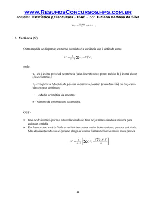 www.ResumosConcursos.hpg.com.br
 Apostila: Estatística p/Concursos - ESAF – por Luciano Barbosa da Silva

                                                         10.86
                                                 DM =
                                                           7
                                                               =1.55    .



3. Variância (S2)


      Outra medida de dispersão em torno da média é a variância que é definida como

                                                     ∑x j − X ) F j
                                                      (
                                                  1            2
                                         S2 =
                                                n −1



      onde

              xj - é a j-ésima possível ocorrência (caso discreto) ou o ponto médio da j-ésima classe
              (caso contínuo);

              Fj - Freqüência Absoluta da j-ésima ocorrência possível (caso discreto) ou da j-ésima
              classe (caso contínuo);

               X
                    - Média aritmética da amostra;

              n - Número de observações da amostra.


      OBS -

      •   fato de dividirmos por n-1 está relacionado ao fato de já termos usado a amostra para
          calcular a média
      •   Da forma como está definida a variância se torna muito inconveniente para ser calculada.
          Mas desenvolvendo sua expressão chega-se a uma forma alternativa muito mais prática

                                                         1 
                                                            ∑ 2 F j −
                                                                       (∑x j F j )   2
                                                                                         
                                                                                         
                                                S2 =          xj
                                                       n −1              n              
                                                                                        




                                                       44
 