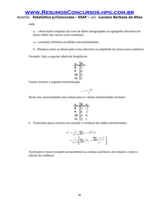 www.ResumosConcursos.hpg.com.br
Apostila: Estatística p/Concursos - ESAF – por Luciano Barbosa da Silva

      onde

          xj - observações originais (no caso de dados desagrupados ou agrupados discretos) ou
          ponto médio das classes (caso contínuo);

          x0 - constante arbitrária escolhida convenientemente;

          h - Distancia entre as observações (caso discreto) ou amplitude de classe (caso contínuo)

      Exemplo: Seja a seguinte tabela de freqüências

                                        xj      Fj
                                        8       3
                                        9       6
                                        10      4
                                        11      2
      Vamos assumir a seguinte transformação

                                                       x j − 10
                                                zj =
                                                          1

      Neste caso acrescentando uma coluna para os valores transformados teríamos

                                         xj Fj zj
                                         8    3 -2
                                         9    6 -1
                                         10 4 0
                                         11 2 1
      •   O próximo passo consiste em calcular a variância dos dados transformados


                                              ∑( z j − Z ) F j
                                           1              2
                                    Sz =
                                     2

                                         n −1
                                           1             ( z F )2
                                              ∑z 2 F j − ∑ j j
                                                                     
                                                                     
                                       =           j
                                         n −1                 n     
                                                                    


      Assim para o nosso exemplo acrescentamos as colunas auxiliares, em relação a z para o
      cálculo da variância:




                                              46
 