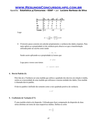 www.ResumosConcursos.hpg.com.br
 Apostila: Estatística p/Concursos - ESAF – por Luciano Barbosa da Silva



                                  xj        Fj       zj     zjFj          zj2   zj2Fj
                                  8         3        -2     -6            4     12
                                  9         6        -1     -6            1     6
                                  10        4        0      0             0     0
                                  11        2        1      2             1     2
                                  Totais    15              -10                 20
         Logo

                                                      1     100 
                                            Sz =
                                             2
                                                         20 −      = 0.95
                                                     14 
                                                             15 
                                                                 



         •   O terceiro passo consiste em calcular propriamente a variância dos dados originais. Para
             tanto aplica-se a propriedade (c) da variância pois observe-se que a transformação
             utilizada pode ser escrita como sendo

                                                         xj =hz     j   + 0
                                                                         x



             Sendo assim aplicando-se a propriedade (c) temos que

                                                          S 2 =h2 S z
                                                                    2




             Logo para o nosso caso temos

                                                 S   2
                                                         = 0,
                                                          1x 95 = ,
                                                                 0 95




4. Desvio Padrão (S)

      Pelo fato de a Variância ser uma medida que utiliza o quadrado dos desvios em relação à média,
      sentiu-se a necessidade de uma medida que utilizasse a mesma unidade dos dados. Esta medida
      é chamada desvio padrão.

      O desvio padrão é definido tão somente como a raiz quadrada positiva da variância.

                                                         S = S2




5. Coeficiente de Variação (CV)

      É uma medida relativa de dispersão. Utilizada para fazer comparação da dispersão de duas
      séries distintas em torno de suas respectivas médias. Define-se como

                                                                S
                                                         CV =
                                                                X




                                                     47
 