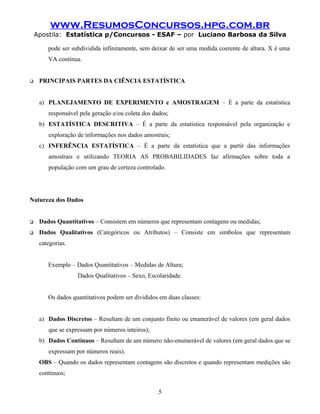 www.ResumosConcursos.hpg.com.br
    Apostila: Estatística p/Concursos - ESAF – por Luciano Barbosa da Silva

        pode ser subdividida infinitamente, sem deixar de ser uma medida coerente de altura. X é uma
        VA contínua.


    PRINCIPAIS PARTES DA CIÊNCIA ESTATÍSTICA


     a) PLANEJAMENTO DE EXPERIMENTO e AMOSTRAGEM – É a parte da estatística
        responsável pela geração e/ou coleta dos dados;
     b) ESTATÍSTICA DESCRITIVA – É a parte da estatística responsável pela organização e
        exploração de informações nos dados amostrais;
     c) INFERÊNCIA ESTATÍSTICA – É a parte da estatística que a partir das informações
        amostrais e utilizando TEORIA AS PROBABILIDADES faz afirmações sobre toda a
        população com um grau de certeza controlado.




Natureza dos Dados


    Dados Quantitativos – Consistem em números que representam contagens ou medidas;
    Dados Qualitativos (Categóricos ou Atributos) – Consiste em simbolos que representam
     categorias.


        Exemplo – Dados Quantitativos – Medidas de Altura;
                   Dados Qualitativos – Sexo, Escolaridade.


        Os dados quantitativos podem ser divididos em duas classes:


     a) Dados Discretos – Resultam de um conjunto finito ou enumerável de valores (em geral dados
        que se expressam por números inteiros);
     b) Dados Contínuos – Resultam de um número não-enumerável de valores (em geral dados que se
        expressam por números reais).
     OBS – Quando os dados representam contagens são discretos e quando representam medições são
     contínuos;


                                                   5
 