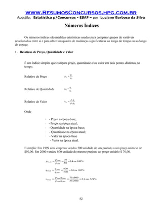 www.ResumosConcursos.hpg.com.br
 Apostila: Estatística p/Concursos - ESAF – por Luciano Barbosa da Silva

                                                 Números Índices

       Os números índices são medidas estatísticas usadas para comparar grupos de variáveis
relacionadas entre si e para obter um quadro de mudanças significativas ao longo do tempo ou ao longo
do espaço.

1. Relativos de Preço, Quantidade e Valor


       É um índice simples que compara preço, quantidade e/ou valor em dois pontos distintos do
       tempo.

                                                            pt
       Relativo de Preço                         p0 ,t =
                                                            p0



                                                            qt
       Relativo de Quantidade                    q 0 ,t =
                                                            q0



                                                             p t qt
       Relativo de Valor                         v0 ,t =
                                                             p0 q0


       Onde

                        p0
                               - Preço n época-base;
                        pt
                               - Preço na época atual;
                       q0
                               - Quantidade na época-base;
                       qt
                                - Quantidade na época atual;
                       v0
                                - Valor na época-base
                       vt
                                 - Valor na época atual.

       Exemplo: Em 1999 uma empresa vendeu 500 unidade de um produto a um preço unitário de
       $50,00. Em 2000 vendeu 800 unidade do mesmo produto ao preço unitário $ 70,00.

                                         p 2000   70
                             p99 ,00 =          =    =1,4 ou 140%
                                         p1999    50

                                         q 2000   800
                            q 99 ,00 =          =     =1,6 ou 160%
                                         q1999    500

                                         p 2000 q 2000   70 x800
                            v99 ,00 =                  =         = 2 ,4 ou 224%
                                         p1999 q1999     50 x500




                                                                      52
 