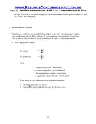 www.ResumosConcursos.hpg.com.br
 Apostila: Estatística p/Concursos - ESAF – por Luciano Barbosa da Silva

      ou seja, tivemos uma alta relativa de preços (40%), uma alta relativa de quantidade (60%) e uma
      alta relativa de valor (124%).




2. Números-Índice Sintéticos


   Na prática os problemas envolvendo índices de preços são mais complexos que a simples
   comparação dos relativos. São resultantes da necessidade de comparação de várias séries.
   Para se resolver este problema criou-se um conjunto de índices, cujos principais são:

   a) Índice Agregativo Simples



                                              Ip =
                                                     ∑p       i
                                                              t
             De preços
                                                     ∑p       i
                                                              0




                                              Iq =
                                                     ∑q   i
                                                          t
             De quantidade
                                                     ∑q   i
                                                          0




             Onde

                                 p0i      - é o preço do produto i no ano base;
                               p     i
                                     t   - é o preço do produto i no período atual;
                               qi0       - é a quantidade do produto i no ano base;
                               qit       - é a quantidade do produto i no período atual.

             É um índice de fácil aplicação com as seguintes limitações:

                Falta de ponderação dos índices;
                Falta de Homogeneidade dimensional dos diversos itens.




                                                                  53
 