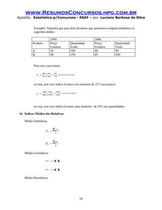 www.ResumosConcursos.hpg.com.br
Apostila: Estatística p/Concursos - ESAF – por Luciano Barbosa da Silva


          Exemplo: Suponha que para dois produtos que queremos compara tenhamos os
          seguintes dados:

                            1999                                 2000
          Produto           Preço                   Quantidade   Preço      Quantidade
                            Unitário                Vend.        Unitário   Vend
          A                 30                      100          40         90
          B                 40                      150          45         200


          Para esse caso temos

                     40 +45   85
              Ip =          =    =1,21 ou 121%
                     30 +40   70



          ou seja, por esse índice tivemos um aumento de 21% nos preços.

                      200 +90   290
              Iq =            =     =1, =116%
                                      16
                     100 +150   250




          ou seja, por esse índice tivemos uma aumento de 16% nas quantidades.

 b) Índices Médios dos Relativos

    Média Aritmética


                       P0 ,t =
                                 ∑p   i
                                      0 ,t

                                  n



                       Q0 ,t =
                                 ∑q   i
                                      0 ,t

                                  n


    Média Geométrica

                       PG =
                        0 ,t
                             n
                                 ∏p          i
                                             0 ,t




                       Q0G =
                         ,t
                            n
                                 ∏q          i
                                             0 ,t




    Média Harmônica




                                                          54
 