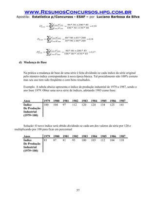 www.ResumosConcursos.hpg.com.br
 Apostila: Estatística p/Concursos - ESAF – por Luciano Barbosa da Silva

                    LQ ,00 =
                               ∑q    i
                                     2000
                                             i
                                            p1999
                                                      =
                                                          90 * 30 +200 * 40
                                                                             =1,
                                                                               19
                               ∑
                     99
                                q    i
                                     1999
                                             i
                                            p1999         100 * 30 +150 * 40




                  P99 ,00 =
                              ∑p  i
                                  2000
                                           i
                                         q 2000
                                                  =
                                                      40 * 90 +45 * 200
                                                                         =1,
                                                                           18
                              ∑p  t
                                  1999
                                           i
                                         q 2000       30 * 90 + 40 * 200




                 P99 ,00 =
                   Q         ∑q   i
                                  2000
                                           i
                                         p 2000
                                                  =
                                                       90 * 40 +200 * 45
                                                                           =1,
                                                                             17
                             ∑qt
                               1999
                                           i
                                         p 2000       100 * 40 * +150 * 45



   d) Mudança de Base


       Na prática a mudança de base de uma série é feita dividindo-se cada índice da série original
       pelo número-índice correspondente à nova época básica. Tal procedimento não 100% correto
       mas seu uso tem sido freqüênte e com bons resultados.

       Exemplo. A tabela abaixo apresenta o índice de produção industrial de 1979 a 1987, sendo o
       ano base 1979. Obter uma nova série de índices, adotando 1983 como base:


       Anos             1979        1980          1981        1982    1983   1984   1985   1986   1987
       Índice           100         104           97          112     120    124    134    125    141
       De Produção
       Industrial
       (1979=100)


       Solução: O novo índice será obtido dividindo-se cada um dos valores da série por 120 e
multiplicando por 100 para ficar em percentual

       Anos             1979        1980          1981        1982    1983   1984   1985   1986   1987
       Índice           83          87            81          93      100    103    112    104    118
       De Produção
       Industrial
       (1979=100)




                                                                 57
 