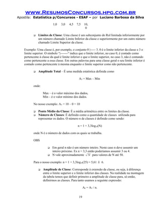 www.ResumosConcursos.hpg.com.br
Apostila: Estatística p/Concursos - ESAF – por Luciano Barbosa da Silva
1,0 3,0 4,5 7,5 10,
0
 Limites de Classe: Uma classe é um subconjunto do Rol limitada inferiormente por
um número chamado Limite Inferior da classe e superiormente por um outro número
chamado Limite Superior da classe.
Exemplo: Uma classe é, por exemplo, o conjunto 0 |----- 3. 0 é o limite inferior da classe e 3 o
limite superior. O símbolo “|-------“ indica que o limite inferior, no caso 0, é contado como
pertencente à classe da qual é limite inferior e que o limite superior, no caso 3, não é contando
como pertencente a essa classe. Em outras palavras para uma classe geral o seu limite inferior é
contado como pertencente à mesma enquanto o limite superior como não pertencente.
 Amplitude Total – É uma medida estatística definida como
AT = Max – Min
onde:
Max – é o valor máximo dos dados,
Min – é o valor mínimo dos dados.
No nosso exemplo: AT = 10 – 0 = 10
 Ponto Médio da Classe: É a média aritmética entre os limites da classe.
 Número de Classes: É definido como a quantidade de classes utilizada para
representar os dados. O número n de classes é definido como sendo:
n = 1 + 3,3log10(N)
onde N é o número de dados com os quais se trabalha.
OBS
 Em geral n não é um número inteiro. Neste caso n deve assumir um
inteiro próximo. Ex n = 3,3 então poderíamos assumir 3 ou 4.
 N vale aproximadamente N para valores de N até 50.
Para o nosso exemplo: n = 1 + 3,3log10(25) = 5,61 ≅ 6.
 Amplitude de Classe: Corresponde à extensão da classe, ou seja, à diferença
entre o limite superior e o limite inferior das classes. Na realidade na montagem
da tabela temos que definir primeiro a amplitude de classe para, só então,
definirmos as classes. Para tanto usamos a seguinte expressão:
AC = AT / n.
19
 