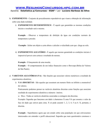 www.ResumosConcursos.hpg.com.br
Apostila: Estatística p/Concursos - ESAF – por Luciano Barbosa da Silva
h) EXPERIMENTO - Conjunto de procedimentos reprodutíveis que visam a obtenção de informação
sobre uma dada realidade.
i) EXPERIMENTO DETERMINÍSTICO - É aquele que garantidas as mesmas condições
iniciais o resultado será o mesmo.
Exemplo - Observar a temperatura de ebulição da água em condições normais de
temperatura e pressão.
Exemplo - Soltar um objeto a certa altura e calcular a velocidade com que chega ao solo.
ii) EXPERIMENTO ALEATÓRIO - É aquele que mesmo garantindo as condições iniciais é
impossível prever com certeza o resultado do mesmo.
Exemplo - O lançamento de uma moeda;
Exemplo - O comportamento de um índice financeiro como o Ibovespa (Bolsa de Valores
de São Paulo);
e) VARIÁVEIS ALEATÓRIAS (VA) - São funções que associam valores numéricos a resultado de
experimentos aleatórios;
i) VA's DISCRETAS - São aquelas que assumem um numero finito ou infinito e enumerável
de valores;
Praticamente podemos pensar na variáveis aleatórias discretas como funções que associam
resultado de experimentos aleatórios a números inteiros.
 Dica - Todas as variáveis aleatórias associadas a contagem são discretas.
Exemplo: Suponha que lancemos um dado e chamemos X uma VA que assume o valor da
face do dado que estiver para cima. X só pode assumir 1, 2, 3, 4, 5 ou 6. X, portanto, é
discreta.
Exemplo - Suponhamos agora que um estudo sobre uma população em que estivessemos
interessados em entender o perfil educacional. Suponha que num questionário constasse o
3
 
