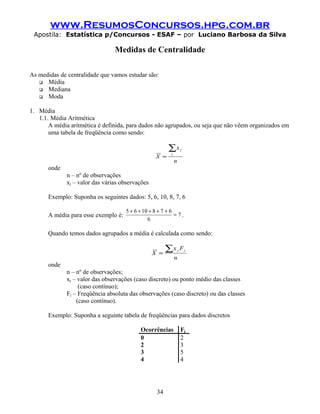 www.ResumosConcursos.hpg.com.br
Apostila: Estatística p/Concursos - ESAF – por Luciano Barbosa da Silva
Medidas de Centralidade
As medidas de centralidade que vamos estudar são:
 Média
 Mediana
 Moda
1. Média
1.1. Média Aritmética
A média aritmética é definida, para dados não agrupados, ou seja que não vêem organizados em
uma tabela de freqüência como sendo:
n
x
X
j
j∑
=
onde
n – nº de observações
xj – valor das várias observações
Exemplo: Suponha os seguintes dados: 5, 6, 10, 8, 7, 6
A média para esse exemplo é: 7
6
6781065
=
+++++
.
Quando temos dados agrupados a média é calculada como sendo:
n
Fx
X
jj∑=
onde
n – nº de observações;
xj – valor das observações (caso discreto) ou ponto médio das classes
(caso contínuo);
Fj – Freqüência absoluta das observações (caso discreto) ou das classes
(caso contínuo).
Exemplo: Suponha a seguinte tabela de freqüências para dados discretos
Ocorrências Fj
0 2
2 3
3 5
4 4
34
 