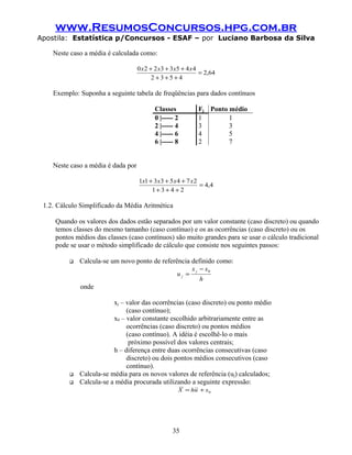 www.ResumosConcursos.hpg.com.br
Apostila: Estatística p/Concursos - ESAF – por Luciano Barbosa da Silva
Neste caso a média é calculada como:
64,2
4532
44533220
=
+++
+++ xxxx
Exemplo: Suponha a seguinte tabela de freqüências para dados contínuos
Classes Fj Ponto médio
0 |----- 2 1 1
2 |----- 4 3 3
4 |----- 6 4 5
6 |----- 8 2 7
Neste caso a média é dada por
4,4
2431
27453311
=
+++
+++ xxxx
1.2. Cálculo Simplificado da Média Aritmética
Quando os valores dos dados estão separados por um valor constante (caso discreto) ou quando
temos classes do mesmo tamanho (caso contínuo) e os as ocorrências (caso discreto) ou os
pontos médios das classes (caso contínuos) são muito grandes para se usar o cálculo tradicional
pode se usar o método simplificado de cálculo que consiste nos seguintes passos:
 Calcula-se um novo ponto de referência definido como:
h
xx
u
j
j
0−
=
onde
xj – valor das ocorrências (caso discreto) ou ponto médio
(caso contínuo);
x0 – valor constante escolhido arbitrariamente entre as
ocorrências (caso discreto) ou pontos médios
(caso contínuo). A idéia é escolhê-lo o mais
próximo possível dos valores centrais;
h – diferença entre duas ocorrências consecutivas (caso
discreto) ou dois pontos médios consecutivos (caso
contínuo).
 Calcula-se média para os novos valores de referência (uj) calculados;
 Calcula-se a média procurada utilizando a seguinte expressão:
0xuhX +=
35
 