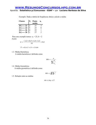 www.ResumosConcursos.hpg.com.br
Apostila: Estatística p/Concursos - ESAF – por Luciano Barbosa da Silva
Exemplo: Dada a tabela de freqüências abaixo calcule a média
Classes Fj Ponto
médio
uj
20 |----- 22 2 21 -1
22 |----- 24 5 23 0
24 |----- 26 4 25 1
26 |----- 28 1 27 2
Para este exemplo temos: x0 = 23, h = 2
Assim
4,0
10
21415021
=
+++−
=
xxxx
u
80,232324,0 =+= xX
1.3. Média Harmônica
A média harmônica é definida como
∑
=
j
j
x
F
n
Mh
1.4. Média Geométrica
A média geométrica é definida como
n F
j
j
xMh ∏=
1.5. Relação entre as médias
XMgMh ≤≤
36
 