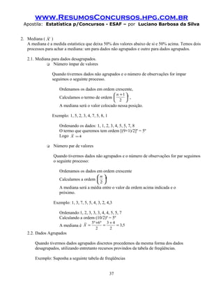 www.ResumosConcursos.hpg.com.br
Apostila: Estatística p/Concursos - ESAF – por Luciano Barbosa da Silva
2. Mediana ( X
~
)
A mediana é a medida estatística que deixa 50% dos valores abaixo de si e 50% acima. Temos dois
processos para achar a mediana: um para dados não agrupados e outro para dados agrupados.
2.1. Mediana para dados desagrupados.
 Número ímpar de valores
Quando tivermos dados não agrupados e o número de observações for ímpar
seguimos o seguinte processo.
Ordenamos os dados em ordem crescente,
Calculamos o termo de ordem º
2
1





 +n
,
A mediana será o valor colocado nessa posição.
Exemplo: 1, 5, 2, 3, 4, 7, 5, 8, 1
Ordenando os dados: 1, 1, 2, 3, 4, 5, 5, 7, 8
O termo que queremos tem ordem [(9+1)/2]º = 5º
Logo 4
~
=X
 Número par de valores
Quando tivermos dados não agrupados e o número de observações for par seguimos
o seguinte processo:
Ordenamos os dados em ordem crescente
Calculamos a ordem º
2





n
A mediana será a média entre o valor da ordem acima indicada e o
próximo.
Exemplo: 1, 3, 7, 5, 5, 4, 3, 2, 4,3
Ordenando:1, 2, 3, 3, 3, 4, 4, 5, 5, 7
Calculando a ordem (10/2)º = 5º
A mediana é 5,3
2
43
2
º6º5~
=
+
=
+
=X
2.2. Dados Agrupados
Quando tivermos dados agrupados discretos procedemos da mesma forma dos dados
desagrupados, utilizando entretanto recursos provindos da tabela de freqüências.
Exemplo: Suponha a seguinte tabela de freqüências
37
 