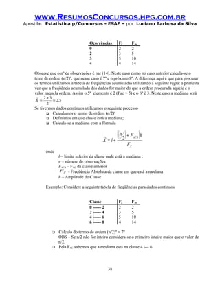 www.ResumosConcursos.hpg.com.br
Apostila: Estatística p/Concursos - ESAF – por Luciano Barbosa da Silva
Ocorrências Fj FAc
0 2 2
2 3 5
3 5 10
4 4 14
Observe que o nº de observações é par (14). Neste caso como no caso anterior calcula-se o
temo de ordem (n/2)º, que nesse caso é 7º e o próximo 8º. A diferença aqui é que para procurar
os termos utilizamos a tabela de freqüências acumuladas utilizando a seguinte regra: a primeira
vez que a freqüência acumulada dos dados for maior do que a ordem procurada aquele é o
valor naquela ordem. Assim o 5º elemento é 2 (Fac = 5) e o 6º é 3. Neste caso a mediana será
5,2
2
32~
=
+
=X
Se tivermos dados contínuos utilizamos o seguinte processo
 Calculamos o termo de ordem (n/2)º
 Definimos em que classe está a mediana;
 Calcula-se a mediana com a fórmula
( )( )
X
ACA
F
hFn
lX
~
2~ +
+=
onde
l – limite inferior da classe onde está a mediana ;
n – número de observações
FACA – FAC da classe anterior
X
F ~ - Freqüência Absoluta da classe em que está a mediana
h – Amplitude de Classe
Exemplo: Considere a seguinte tabela de freqüências para dados contínuos
Classe Fj FAc
0 |----- 2 2 2
2 |----- 4 3 5
4 |----- 6 5 10
6 |----- 8 4 14
 Cálculo do termo de ordem (n/2)º = 7º
OBS – Se n/2 não for inteiro considera-se o primeiro inteiro maior que o valor de
n/2.
 Pela FAC sabemos que a mediana está na classe 4 |--- 6.
38
 