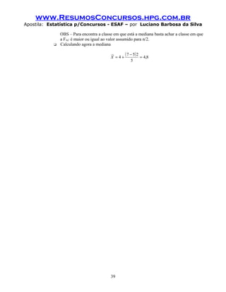 www.ResumosConcursos.hpg.com.br
Apostila: Estatística p/Concursos - ESAF – por Luciano Barbosa da Silva
OBS – Para encontra a classe em que está a mediana basta achar a classe em que
a FAC é maior ou igual ao valor assumido para n/2.
 Calculando agora a mediana
( ) 8,4
5
257
4
~
=
−
+=X
39
 