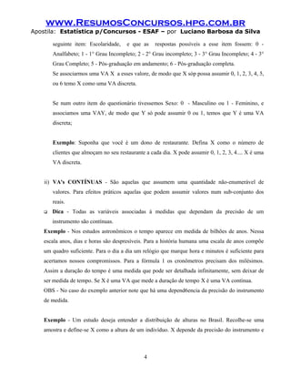 www.ResumosConcursos.hpg.com.br
Apostila: Estatística p/Concursos - ESAF – por Luciano Barbosa da Silva
seguinte item: Escolaridade, e que as respostas possíveis a esse item fossem: 0 -
Analfabeto; 1 - 1° Grau Incompleto; 2 - 2° Grau incompleto; 3 - 3° Grau Incompleto; 4 - 3°
Grau Completo; 5 - Pós-graduação em andamento; 6 - Pós-graduação completa.
Se associarmos uma VA X a esses valore, de modo que X sóp possa assumir 0, 1, 2, 3, 4, 5,
ou 6 temo X como uma VA discreta.
Se num outro item do questionário tivessemos Sexo: 0 - Masculino ou 1 - Feminino, e
associamos uma VAY, de modo que Y só pode assumir 0 ou 1, temos que Y é uma VA
discreta;
Exemplo: Suponha que você é um dono de restaurante. Defina X como o número de
clientes que almoçam no seu restaurante a cada dia. X pode assumir 0, 1, 2, 3, 4.... X é uma
VA discreta.
ii) VA's CONTÍNUAS - São aquelas que assumem uma quantidade não-enumerável de
valores. Para efeitos práticos aquelas que podem assumir valores num sub-conjunto dos
reais.
 Dica - Todas as variáveis associadas à medidas que dependam da precisão de um
instrumento são contínuas.
Exemplo - Nos estudos astronômicos o tempo aparece em medida de bilhões de anos. Nessa
escala anos, dias e horas são despresíveis. Para a história humana uma escala de anos compõe
um quadro suficiente. Para o dia a dia um relógio que marque hora e minutos é suficiente para
acertamos nossos compromissos. Para a fórmula 1 os cronômetros precisam dos milésimos.
Assim a duração do tempo é uma medida que pode ser detalhada infinitamente, sem deixar de
ser medida de tempo. Se X é uma VA que mede a duração de tempo X é uma VA contínua.
OBS - No caso do exemplo anterior note que há uma depend6encia da precisão do instrumento
de medida.
Exemplo - Um estudo deseja entender a distribuição de alturas no Brasil. Recolhe-se uma
amostra e defíne-se X como a altura de um indivíduo. X depende da precisão do instrumento e
4
 